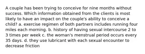 A couple has been trying to conceive for nine months without success. Which information obtained from the clients is most likely to have an impact on the couple's ability to conceive a child? a. exercise regimen of both partners includes running four miles each morning. b. history of having sexual intercourse 2 to 3 times per week c. the woman's menstrual period occurs every 35 days. d. they use lubricant with each sexual encounter to decrease friction