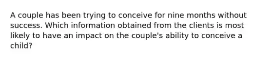 A couple has been trying to conceive for nine months without success. Which information obtained from the clients is most likely to have an impact on the couple's ability to conceive a child?