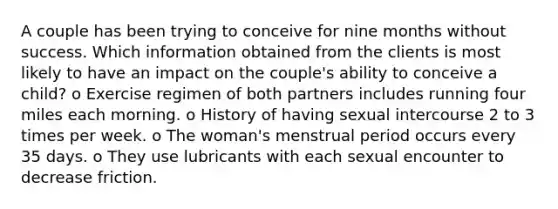 A couple has been trying to conceive for nine months without success. Which information obtained from the clients is most likely to have an impact on the couple's ability to conceive a child? o Exercise regimen of both partners includes running four miles each morning. o History of having sexual intercourse 2 to 3 times per week. o The woman's menstrual period occurs every 35 days. o They use lubricants with each sexual encounter to decrease friction.