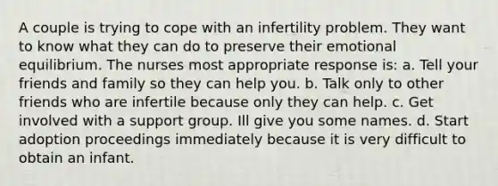 A couple is trying to cope with an infertility problem. They want to know what they can do to preserve their emotional equilibrium. The nurses most appropriate response is: a. Tell your friends and family so they can help you. b. Talk only to other friends who are infertile because only they can help. c. Get involved with a support group. Ill give you some names. d. Start adoption proceedings immediately because it is very difficult to obtain an infant.