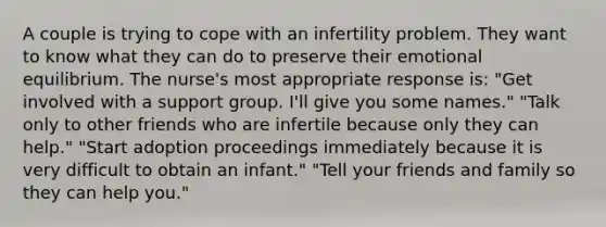 A couple is trying to cope with an infertility problem. They want to know what they can do to preserve their emotional equilibrium. The nurse's most appropriate response is: "Get involved with a support group. I'll give you some names." "Talk only to other friends who are infertile because only they can help." "Start adoption proceedings immediately because it is very difficult to obtain an infant." "Tell your friends and family so they can help you."