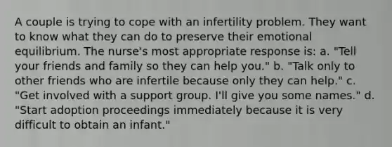 A couple is trying to cope with an infertility problem. They want to know what they can do to preserve their emotional equilibrium. The nurse's most appropriate response is: a. "Tell your friends and family so they can help you." b. "Talk only to other friends who are infertile because only they can help." c. "Get involved with a support group. I'll give you some names." d. "Start adoption proceedings immediately because it is very difficult to obtain an infant."