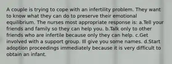 A couple is trying to cope with an infertility problem. They want to know what they can do to preserve their emotional equilibrium. The nurses most appropriate response is: a.Tell your friends and family so they can help you. b.Talk only to other friends who are infertile because only they can help. c.Get involved with a support group. Ill give you some names. d.Start adoption proceedings immediately because it is very difficult to obtain an infant.