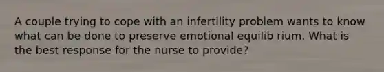 A couple trying to cope with an infertility problem wants to know what can be done to preserve emotional equilib rium. What is the best response for the nurse to provide?