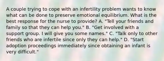 A couple trying to cope with an infertility problem wants to know what can be done to preserve emotional equilibrium. What is the best response for the nurse to provide? A. "Tell your friends and family so that they can help you." B. "Get involved with a support group. I will give you some names." C. "Talk only to other friends who are infertile since only they can help." D. "Start adoption proceedings immediately since obtaining an infant is very difficult."