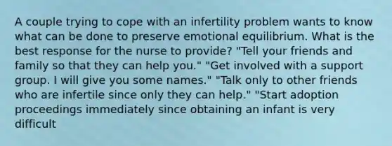 A couple trying to cope with an infertility problem wants to know what can be done to preserve emotional equilibrium. What is the best response for the nurse to provide? "Tell your friends and family so that they can help you." "Get involved with a support group. I will give you some names." "Talk only to other friends who are infertile since only they can help." "Start adoption proceedings immediately since obtaining an infant is very difficult