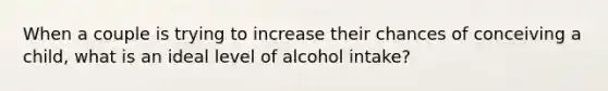 When a couple is trying to increase their chances of conceiving a child, what is an ideal level of alcohol intake?