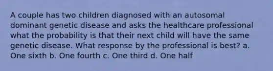 A couple has two children diagnosed with an autosomal dominant genetic disease and asks the healthcare professional what the probability is that their next child will have the same genetic disease. What response by the professional is best? a. One sixth b. One fourth c. One third d. One half