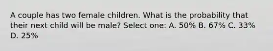 A couple has two female children. What is the probability that their next child will be male? Select one: A. 50% B. 67% C. 33% D. 25%