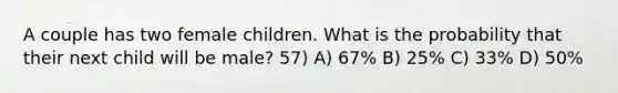 A couple has two female children. What is the probability that their next child will be male? 57) A) 67% B) 25% C) 33% D) 50%