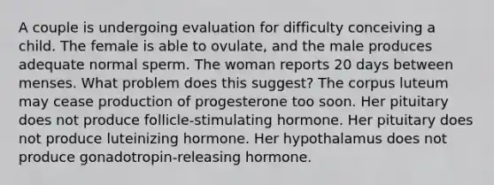 A couple is undergoing evaluation for difficulty conceiving a child. The female is able to ovulate, and the male produces adequate normal sperm. The woman reports 20 days between menses. What problem does this suggest? The corpus luteum may cease production of progesterone too soon. Her pituitary does not produce follicle-stimulating hormone. Her pituitary does not produce luteinizing hormone. Her hypothalamus does not produce gonadotropin-releasing hormone.