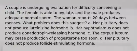 A couple is undergoing evaluation for difficulty conceiving a child. The female is able to ovulate, and the male produces adequate normal sperm. The woman reports 20 days between menses. What problem does this suggest? a. Her pituitary does not produce luteinizing hormone. b. Her hypothalamus does not produce gonadotropin-releasing hormone. c. The corpus luteum may cease production of progesterone too soon. d. Her pituitary does not produce follicle-stimulating hormone.