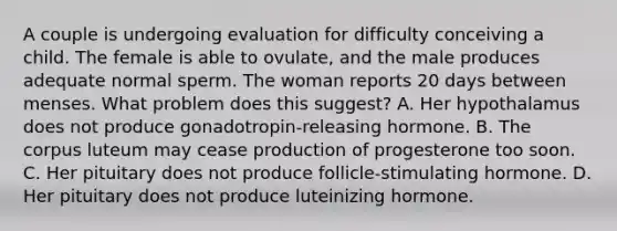 A couple is undergoing evaluation for difficulty conceiving a child. The female is able to ovulate, and the male produces adequate normal sperm. The woman reports 20 days between menses. What problem does this suggest? A. Her hypothalamus does not produce gonadotropin-releasing hormone. B. The corpus luteum may cease production of progesterone too soon. C. Her pituitary does not produce follicle-stimulating hormone. D. Her pituitary does not produce luteinizing hormone.