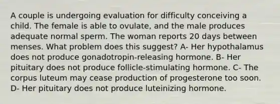 A couple is undergoing evaluation for difficulty conceiving a child. The female is able to ovulate, and the male produces adequate normal sperm. The woman reports 20 days between menses. What problem does this suggest? A- Her hypothalamus does not produce gonadotropin-releasing hormone. B- Her pituitary does not produce follicle-stimulating hormone. C- The corpus luteum may cease production of progesterone too soon. D- Her pituitary does not produce luteinizing hormone.