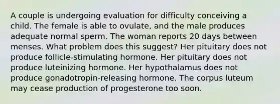 A couple is undergoing evaluation for difficulty conceiving a child. The female is able to ovulate, and the male produces adequate normal sperm. The woman reports 20 days between menses. What problem does this suggest? Her pituitary does not produce follicle-stimulating hormone. Her pituitary does not produce luteinizing hormone. Her hypothalamus does not produce gonadotropin-releasing hormone. The corpus luteum may cease production of progesterone too soon.