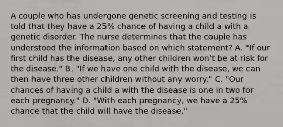 A couple who has undergone genetic screening and testing is told that they have a 25% chance of having a child a with a genetic disorder. The nurse determines that the couple has understood the information based on which statement? A. "If our first child has the disease, any other children won't be at risk for the disease." B. "If we have one child with the disease, we can then have three other children without any worry." C. "Our chances of having a child a with the disease is one in two for each pregnancy." D. "With each pregnancy, we have a 25% chance that the child will have the disease."