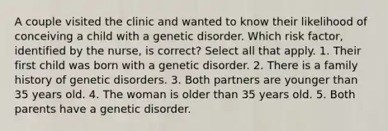 A couple visited the clinic and wanted to know their likelihood of conceiving a child with a genetic disorder. Which risk factor, identified by the nurse, is correct? Select all that apply. 1. Their first child was born with a genetic disorder. 2. There is a family history of genetic disorders. 3. Both partners are younger than 35 years old. 4. The woman is older than 35 years old. 5. Both parents have a genetic disorder.