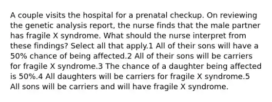 A couple visits the hospital for a prenatal checkup. On reviewing the genetic analysis report, the nurse finds that the male partner has fragile X syndrome. What should the nurse interpret from these findings? Select all that apply.1 All of their sons will have a 50% chance of being affected.2 All of their sons will be carriers for fragile X syndrome.3 The chance of a daughter being affected is 50%.4 All daughters will be carriers for fragile X syndrome.5 All sons will be carriers and will have fragile X syndrome.