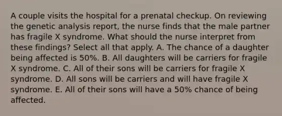 A couple visits the hospital for a prenatal checkup. On reviewing the genetic analysis report, the nurse finds that the male partner has fragile X syndrome. What should the nurse interpret from these findings? Select all that apply. A. The chance of a daughter being affected is 50%. B. All daughters will be carriers for fragile X syndrome. C. All of their sons will be carriers for fragile X syndrome. D. All sons will be carriers and will have fragile X syndrome. E. All of their sons will have a 50% chance of being affected.