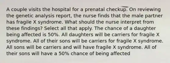 A couple visits the hospital for a prenatal checkup. On reviewing the genetic analysis report, the nurse finds that the male partner has fragile X syndrome. What should the nurse interpret from these findings? Select all that apply. The chance of a daughter being affected is 50%. All daughters will be carriers for fragile X syndrome. All of their sons will be carriers for fragile X syndrome. All sons will be carriers and will have fragile X syndrome. All of their sons will have a 50% chance of being affected