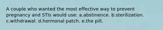 A couple who wanted the most effective way to prevent pregnancy and STIs would use: a.abstinence. b.sterilization. c.withdrawal. d.hormonal patch. e.the pill.