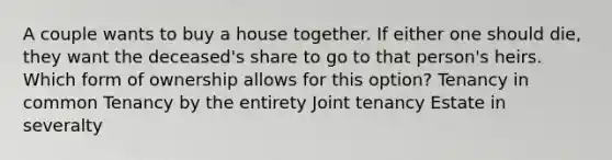 A couple wants to buy a house together. If either one should die, they want the deceased's share to go to that person's heirs. Which form of ownership allows for this option? Tenancy in common Tenancy by the entirety Joint tenancy Estate in severalty