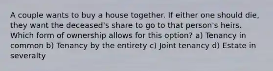 A couple wants to buy a house together. If either one should die, they want the deceased's share to go to that person's heirs. Which form of ownership allows for this option? a) Tenancy in common b) Tenancy by the entirety c) Joint tenancy d) Estate in severalty