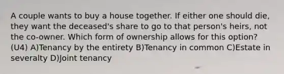 A couple wants to buy a house together. If either one should die, they want the deceased's share to go to that person's heirs, not the co-owner. Which form of ownership allows for this option? (U4) A)Tenancy by the entirety B)Tenancy in common C)Estate in severalty D)Joint tenancy