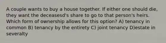 A couple wants to buy a house together. If either one should die, they want the deceasesd's share to go to that person's heirs. Which form of ownership allows for this option? A) tenancy in common B) tenancy by the entirety C) joint tenancy D)estate in severalty