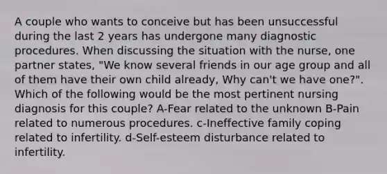 A couple who wants to conceive but has been unsuccessful during the last 2 years has undergone many diagnostic procedures. When discussing the situation with the nurse, one partner states, "We know several friends in our age group and all of them have their own child already, Why can't we have one?". Which of the following would be the most pertinent nursing diagnosis for this couple? A-Fear related to the unknown B-Pain related to numerous procedures. c-Ineffective family coping related to infertility. d-Self-esteem disturbance related to infertility.