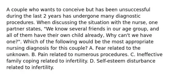 A couple who wants to conceive but has been unsuccessful during the last 2 years has undergone many diagnostic procedures. When discussing the situation with the nurse, one partner states, "We know several friends in our age group, and all of them have their own child already, Why can't we have one?". Which of the following would be the most appropriate nursing diagnosis for this couple? A. Fear related to the unknown. B. Pain related to numerous procedures. C. Ineffective family coping related to infertility. D. Self-esteem disturbance related to infertility.