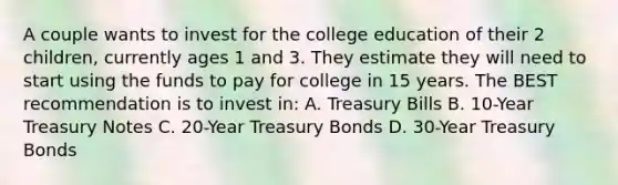 A couple wants to invest for the college education of their 2 children, currently ages 1 and 3. They estimate they will need to start using the funds to pay for college in 15 years. The BEST recommendation is to invest in: A. Treasury Bills B. 10-Year Treasury Notes C. 20-Year Treasury Bonds D. 30-Year Treasury Bonds