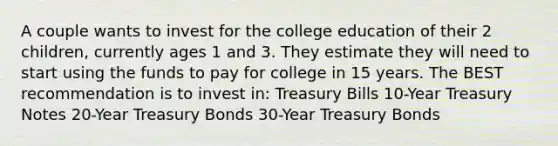 A couple wants to invest for the college education of their 2 children, currently ages 1 and 3. They estimate they will need to start using the funds to pay for college in 15 years. The BEST recommendation is to invest in: Treasury Bills 10-Year Treasury Notes 20-Year Treasury Bonds 30-Year Treasury Bonds