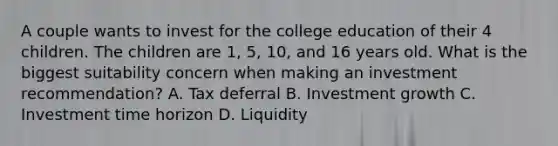 A couple wants to invest for the college education of their 4 children. The children are 1, 5, 10, and 16 years old. What is the biggest suitability concern when making an investment recommendation? A. Tax deferral B. Investment growth C. Investment time horizon D. Liquidity