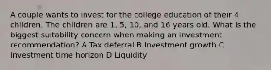 A couple wants to invest for the college education of their 4 children. The children are 1, 5, 10, and 16 years old. What is the biggest suitability concern when making an investment recommendation? A Tax deferral B Investment growth C Investment time horizon D Liquidity