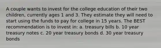 A couple wants to invest for the college education of their two children, currently ages 1 and 3. They estimate they will need to start using the funds to pay for college in 15 years. The BEST recommendation is to invest in: a. treasury bills b. 10 year treasury notes c. 20 year treasury bonds d. 30 year treasury bonds