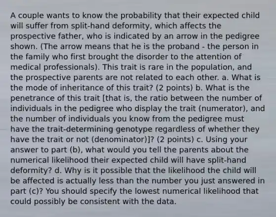 A couple wants to know the probability that their expected child will suffer from split-hand deformity, which affects the prospective father, who is indicated by an arrow in the pedigree shown. (The arrow means that he is the proband - the person in the family who first brought the disorder to the attention of medical professionals). This trait is rare in the population, and the prospective parents are not related to each other. a. What is the mode of inheritance of this trait? (2 points) b. What is the penetrance of this trait [that is, the ratio between the number of individuals in the pedigree who display the trait (numerator), and the number of individuals you know from the pedigree must have the trait-determining genotype regardless of whether they have the trait or not (denominator)]? (2 points) c. Using your answer to part (b), what would you tell the parents about the numerical likelihood their expected child will have split-hand deformity? d. Why is it possible that the likelihood the child will be affected is actually less than the number you just answered in part (c)? You should specify the lowest numerical likelihood that could possibly be consistent with the data.