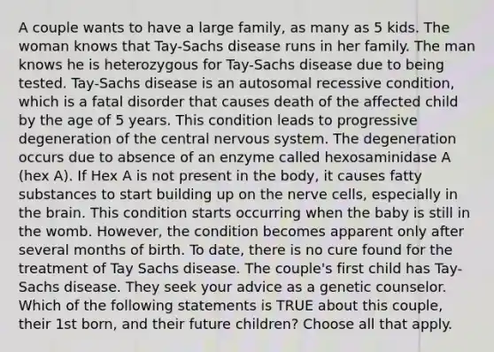 A couple wants to have a large family, as many as 5 kids. The woman knows that Tay-Sachs disease runs in her family. The man knows he is heterozygous for Tay-Sachs disease due to being tested. Tay-Sachs disease is an autosomal recessive condition, which is a fatal disorder that causes death of the affected child by the age of 5 years. This condition leads to progressive degeneration of the central nervous system. The degeneration occurs due to absence of an enzyme called hexosaminidase A (hex A). If Hex A is not present in the body, it causes fatty substances to start building up on the nerve cells, especially in the brain. This condition starts occurring when the baby is still in the womb. However, the condition becomes apparent only after several months of birth. To date, there is no cure found for the treatment of Tay Sachs disease. The couple's first child has Tay-Sachs disease. They seek your advice as a genetic counselor. Which of the following statements is TRUE about this couple, their 1st born, and their future children? Choose all that apply.