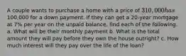 A couple wants to purchase a home with a price of 310,000 has100,000 for a down payment. If they can get a 20-year mortgage at 7% per year on the unpaid balance, find each of the following. a. What will be their monthly payment b. What is the total amount they will pay before they own the house outright? c. How much interest will they pay over the life of the loan?