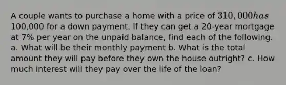 A couple wants to purchase a home with a price of 310,000 has100,000 for a down payment. If they can get a 20-year mortgage at 7% per year on the unpaid balance, find each of the following. a. What will be their monthly payment b. What is the total amount they will pay before they own the house outright? c. How much interest will they pay over the life of the loan?