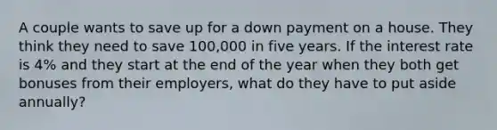 A couple wants to save up for a down payment on a house. They think they need to save 100,000 in five years. If the interest rate is 4% and they start at the end of the year when they both get bonuses from their employers, what do they have to put aside annually?