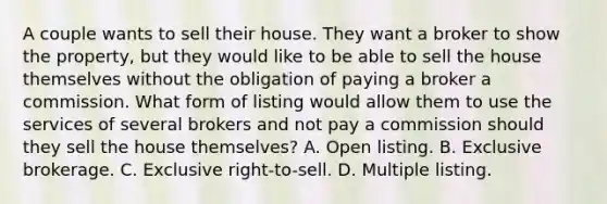 A couple wants to sell their house. They want a broker to show the property, but they would like to be able to sell the house themselves without the obligation of paying a broker a commission. What form of listing would allow them to use the services of several brokers and not pay a commission should they sell the house themselves? A. Open listing. B. Exclusive brokerage. C. Exclusive right-to-sell. D. Multiple listing.