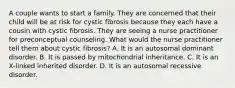 A couple wants to start a family. They are concerned that their child will be at risk for cystic fibrosis because they each have a cousin with cystic fibrosis. They are seeing a nurse practitioner for preconceptual counseling. What would the nurse practitioner tell them about cystic fibrosis? A. It is an autosomal dominant disorder. B. It is passed by mitochondrial inheritance. C. It is an X-linked inherited disorder. D. It is an autosomal recessive disorder.