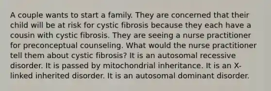 A couple wants to start a family. They are concerned that their child will be at risk for cystic fibrosis because they each have a cousin with cystic fibrosis. They are seeing a nurse practitioner for preconceptual counseling. What would the nurse practitioner tell them about cystic fibrosis? It is an autosomal recessive disorder. It is passed by mitochondrial inheritance. It is an X-linked inherited disorder. It is an autosomal dominant disorder.