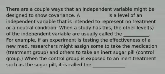 There are a couple ways that an independent variable might be designed to show covariance. A ___________ is a level of an independent variable that is intended to represent no treatment or a neutral condition. When a study has this, the other level(s) of the independent variable are usually called the ___________. For example, if an experiment is testing the effectiveness of a new med, researchers might assign some to take the medication (treatment group) and others to take an inert sugar pill (control group.) When the control group is exposed to an inert treatment such as the sugar pill, it is called the ______________.