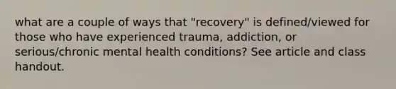 what are a couple of ways that "recovery" is defined/viewed for those who have experienced trauma, addiction, or serious/chronic mental health conditions? See article and class handout.