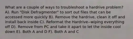 What are a couple of ways to troubleshoot a hardrive problem? A). Run "Disk Defragmenter" to sort out files that can be accessed more quickly B). Remove the hardrive, clean it off and install back inside C). Reformat the Hardrive--wiping everything off D). Remove from PC and take it apart to let the inside cool down E). Both A and D F). Both A and C