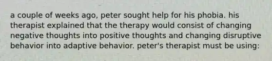 a couple of weeks ago, peter sought help for his phobia. his therapist explained that the therapy would consist of changing negative thoughts into positive thoughts and changing disruptive behavior into adaptive behavior. peter's therapist must be using: