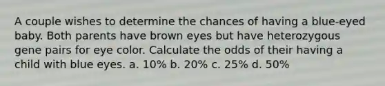 A couple wishes to determine the chances of having a blue-eyed baby. Both parents have brown eyes but have heterozygous gene pairs for eye color. Calculate the odds of their having a child with blue eyes. a. 10% b. 20% c. 25% d. 50%