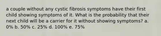 a couple without any cystic fibrosis symptoms have their first child showing symptoms of it. What is the probability that their next child will be a carrier for it without showing symptoms? a. 0% b. 50% c. 25% d. 100% e. 75%